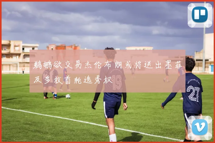 鹈鹕欲交易杰伦布朗或将送出墨菲及多枚首轮选秀权
