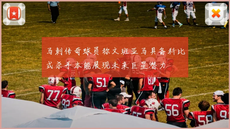 马刺传奇球员称文班亚马具备科比式杀手本能展现未来巨星潜力