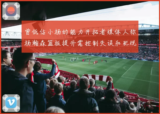 曾低估小杨的能力开拓者媒体人称杨瀚森篮板提升需控制失误和犯规