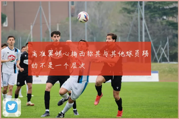 高准翼倾心梅西称其与其他球员踢的不是一个层次