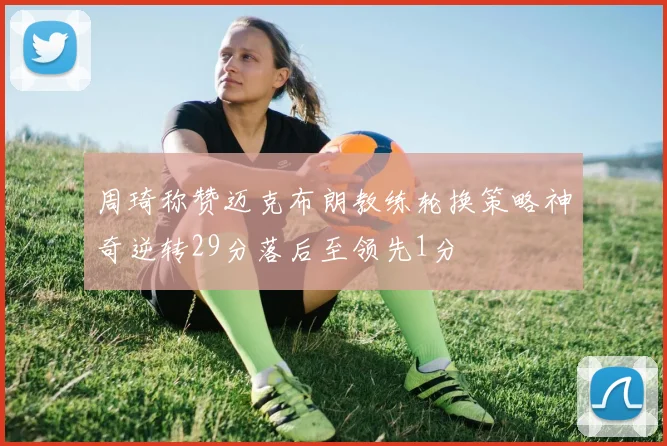 周琦称赞迈克布朗教练轮换策略神奇逆转29分落后至领先1分
