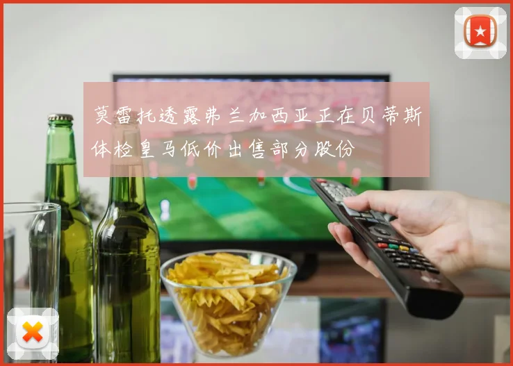莫雷托透露弗兰加西亚正在贝蒂斯体检皇马低价出售部分股份