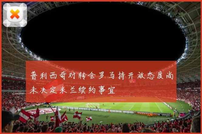 普利西奇对转会罗马持开放态度尚未决定米兰续约事宜
