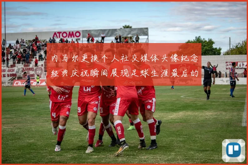 内马尔更换个人社交媒体头像纪念经典庆祝瞬间展现足球生涯最后的辉煌时刻