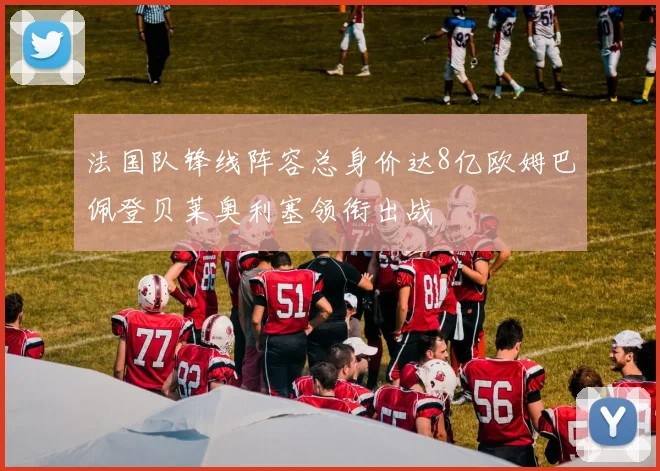 法国队锋线阵容总身价达8亿欧姆巴佩登贝莱奥利塞领衔出战