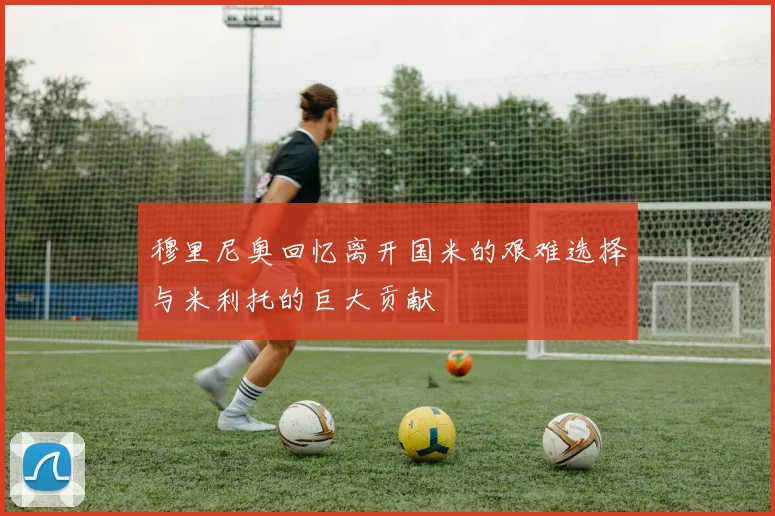 穆里尼奥回忆离开国米的艰难选择与米利托的巨大贡献