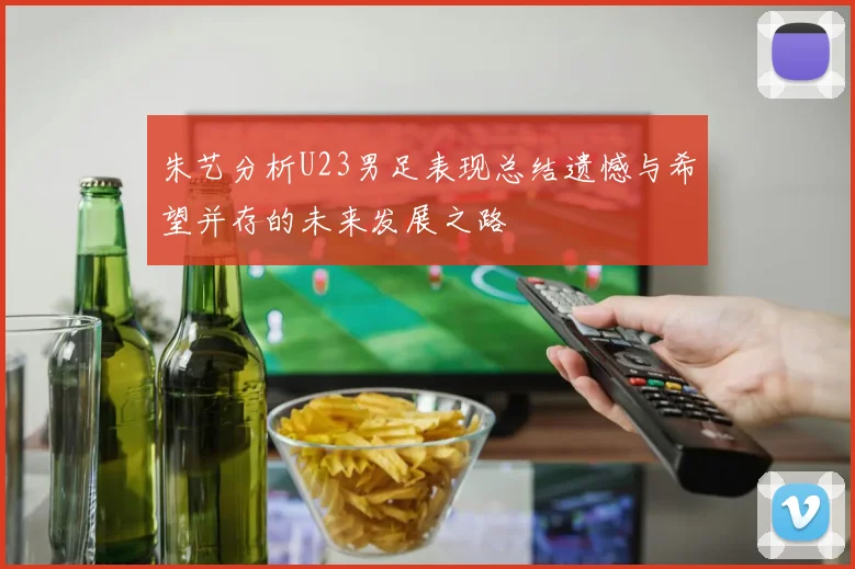 朱艺分析U23男足表现总结遗憾与希望并存的未来发展之路