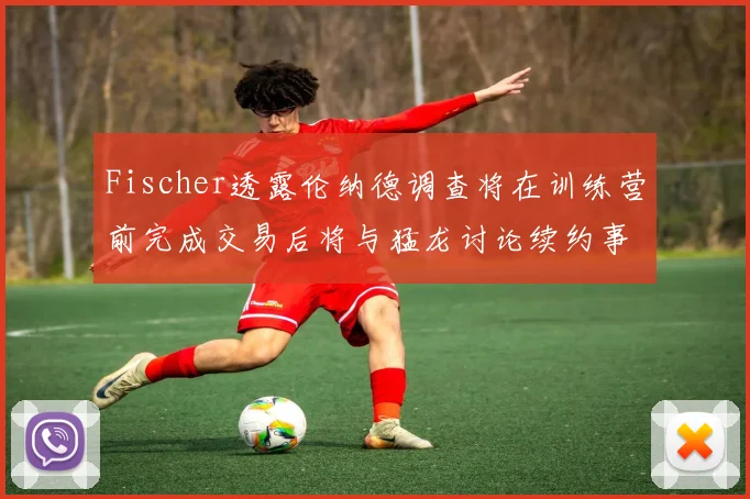 Fischer透露伦纳德调查将在训练营前完成交易后将与猛龙讨论续约事宜