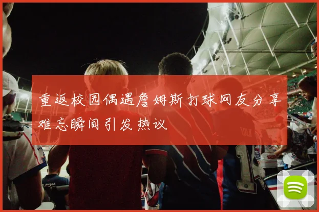 重返校园偶遇詹姆斯打球网友分享难忘瞬间引发热议