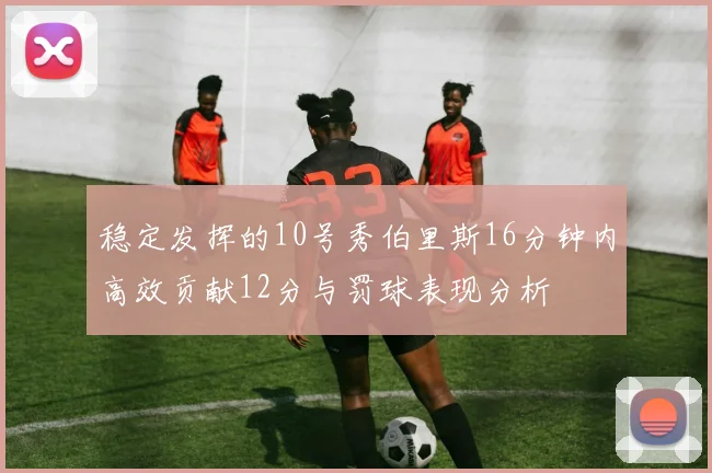 稳定发挥的10号秀伯里斯16分钟内高效贡献12分与罚球表现分析