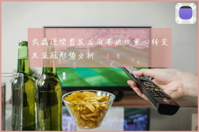 武磊连续首发后海港进攻重心转变及亚冠形势分析
