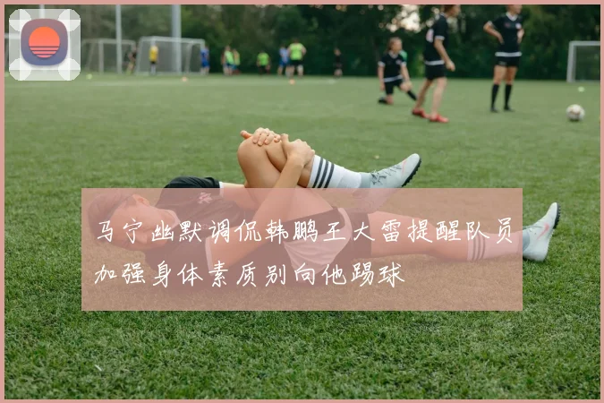 马宁幽默调侃韩鹏王大雷提醒队员加强身体素质别向他踢球