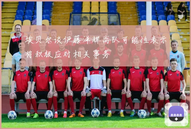 埃贝尔谈伊藤洋辉离队可能性表示将积极应对相关事务