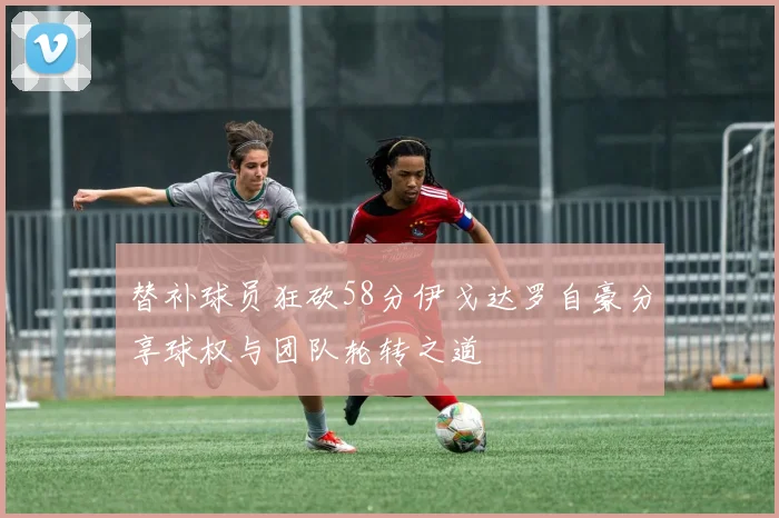 替补球员狂砍58分伊戈达罗自豪分享球权与团队轮转之道