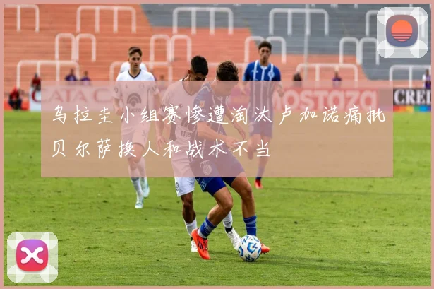 乌拉圭小组赛惨遭淘汰卢加诺痛批贝尔萨换人和战术不当