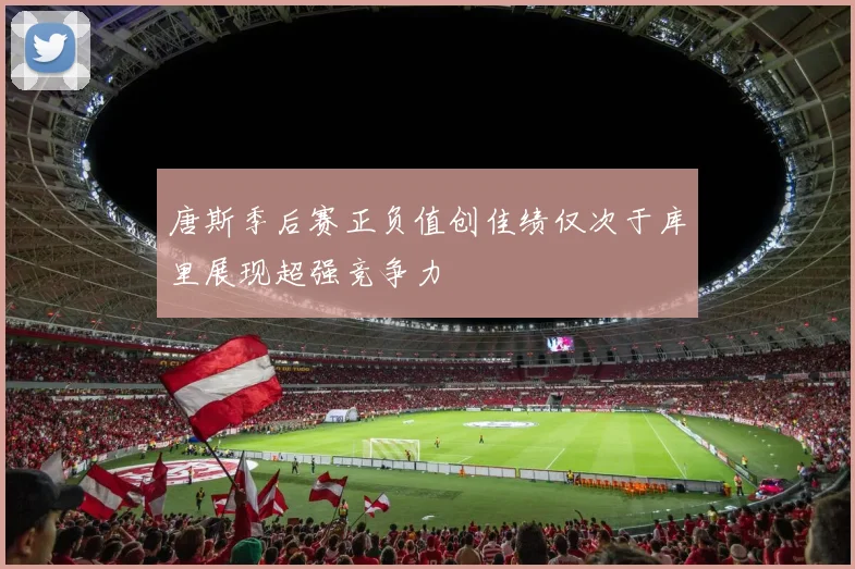 唐斯季后赛正负值创佳绩仅次于库里展现超强竞争力