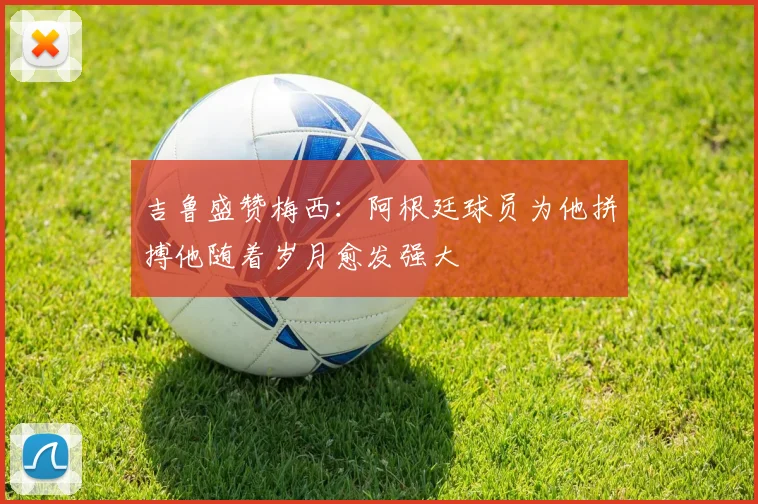 吉鲁盛赞梅西：阿根廷球员为他拼搏他随着岁月愈发强大
