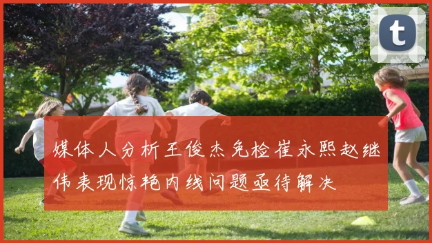 媒体人分析王俊杰免检崔永熙赵继伟表现惊艳内线问题亟待解决