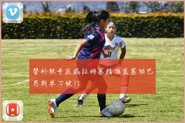 替补联手发威拉姆塞精准直塞助巴恩斯单刀破门