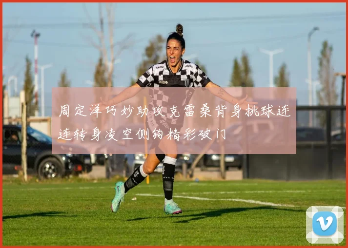 周定洋巧妙助攻克雷桑背身挑球连连转身凌空侧钩精彩破门