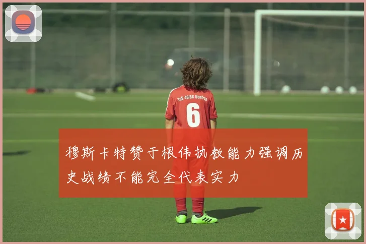 穆斯卡特赞于根伟执教能力强调历史战绩不能完全代表实力
