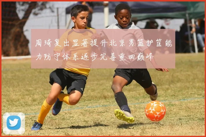 周琦复出显著提升北京男篮护筐能力防守体系逐步完善重回巅峰