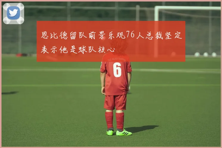 恩比德留队前景乐观76人总裁坚定表示他是球队核心