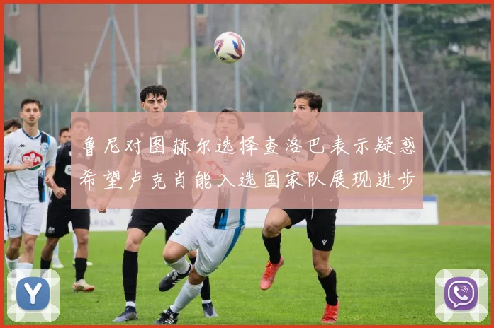 鲁尼对图赫尔选择查洛巴表示疑惑希望卢克肖能入选国家队展现进步
