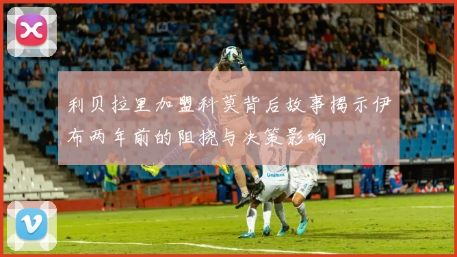 利贝拉里加盟科莫背后故事揭示伊布两年前的阻挠与决策影响