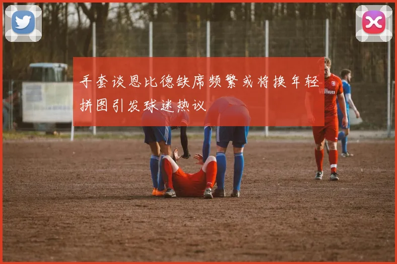 手套谈恩比德缺席频繁或将换年轻拼图引发球迷热议