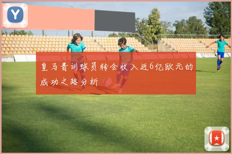 皇马青训球员转会收入近6亿欧元的成功之路分析