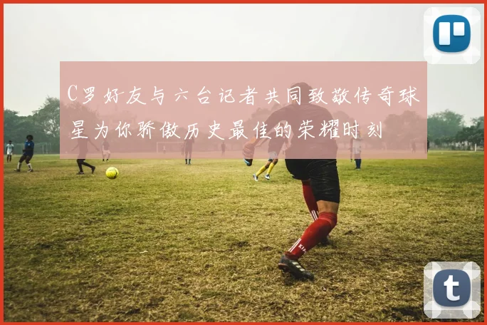 C罗好友与六台记者共同致敬传奇球星为你骄傲历史最佳的荣耀时刻